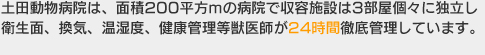 土田動物病院は、面積200平方mの病院で収容施設は3部屋個々に独立し衛生面、換気、温湿度、健康管理等獣医師が24時間徹底管理しています。